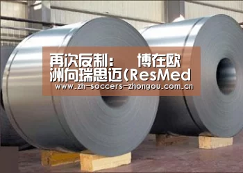 再次反制：雃博在欧洲向瑞思迈(ResMed)启动专利反制行动_中欧体育官方网站最