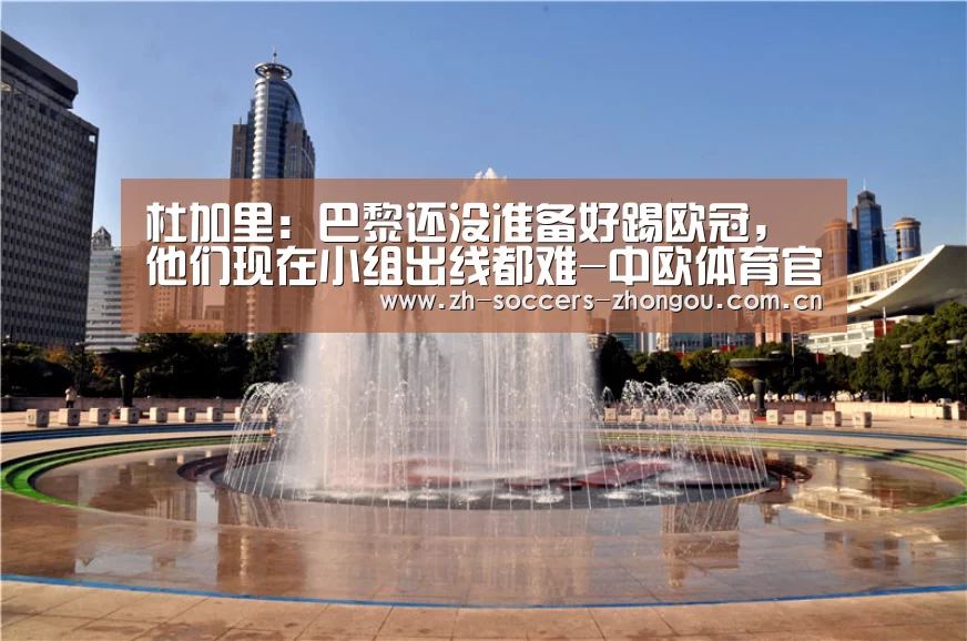 杜加里:巴黎还没准备好踢欧冠,他们现在小组出线都难-中欧体育官方网站最新版(图3) 中欧体育官方网站下载