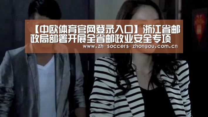 【中欧体育官网登录入口】浙江省邮政局部署开展全省邮政业安全专项整治工作