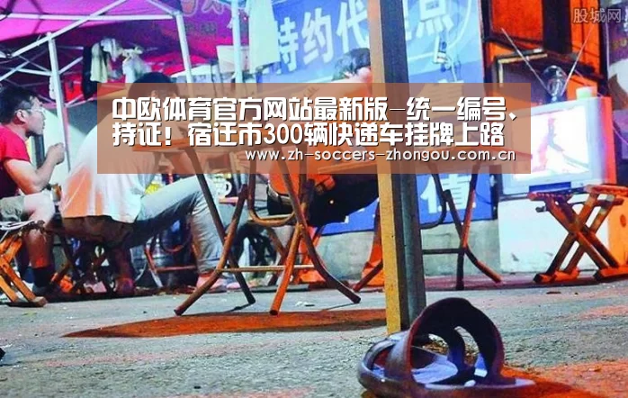 中欧体育官方网站最新版-统一编号、持证！宿迁市300辆快递车挂牌上路